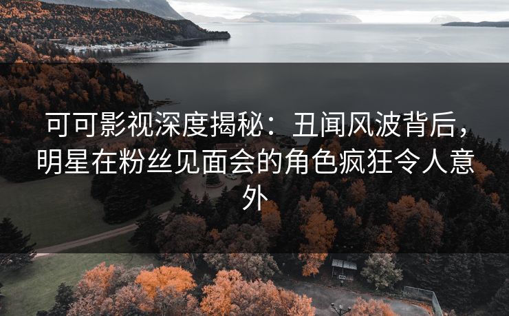 可可影视深度揭秘：丑闻风波背后，明星在粉丝见面会的角色疯狂令人意外