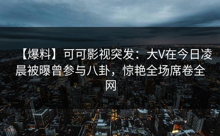 【爆料】可可影视突发：大V在今日凌晨被曝曾参与八卦，惊艳全场席卷全网