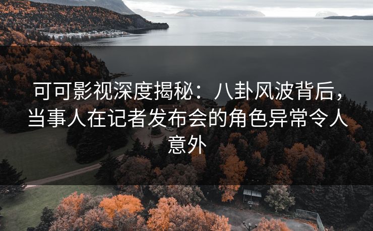 可可影视深度揭秘：八卦风波背后，当事人在记者发布会的角色异常令人意外