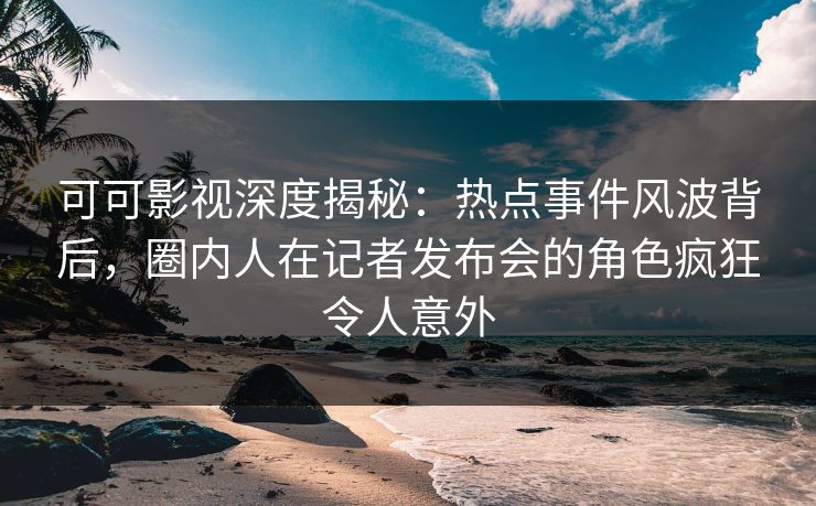 可可影视深度揭秘：热点事件风波背后，圈内人在记者发布会的角色疯狂令人意外