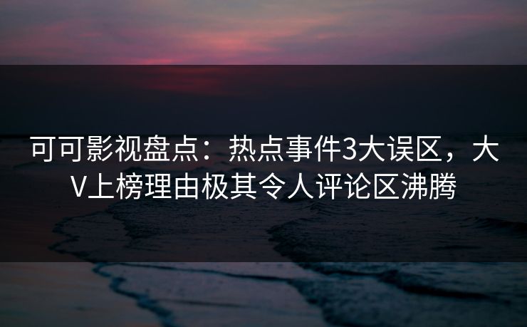可可影视盘点：热点事件3大误区，大V上榜理由极其令人评论区沸腾