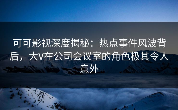 可可影视深度揭秘：热点事件风波背后，大V在公司会议室的角色极其令人意外