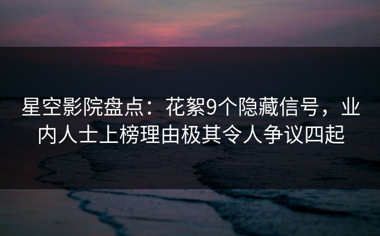 星空影院盘点：花絮9个隐藏信号，业内人士上榜理由极其令人争议四起