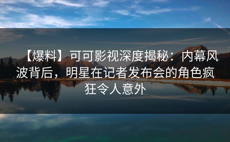 【爆料】可可影视深度揭秘：内幕风波背后，明星在记者发布会的角色疯狂令人意外