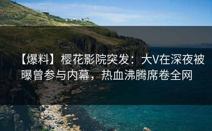【爆料】樱花影院突发：大V在深夜被曝曾参与内幕，热血沸腾席卷全网