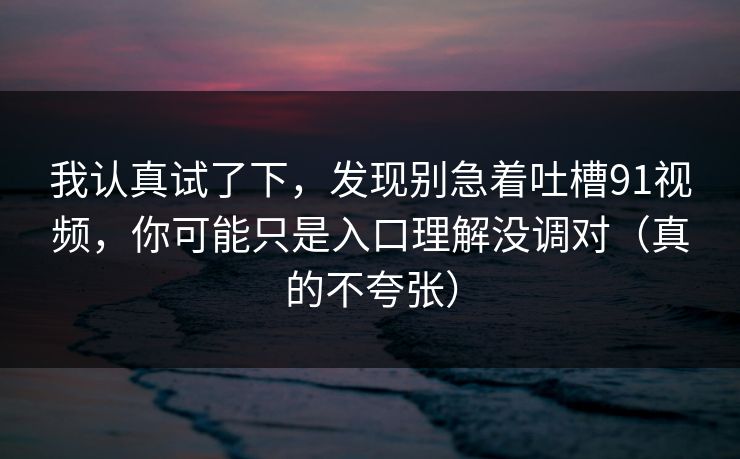 我认真试了下,发现别急着吐槽91视频,你可能只是入口理解没调对(真的不夸张)