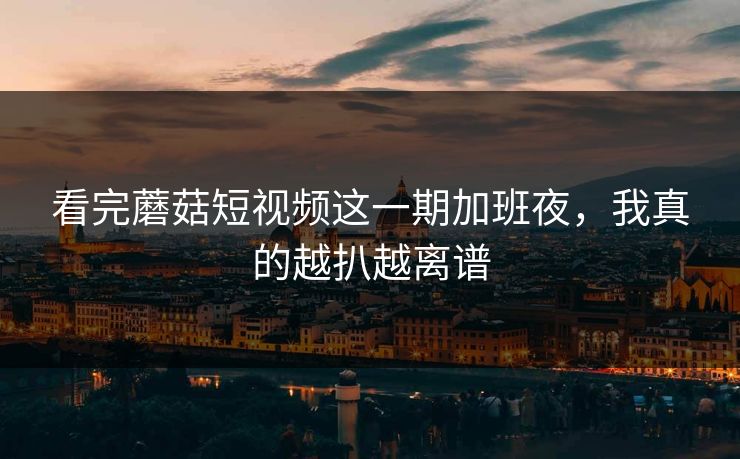 看完蘑菇短视频这一期加班夜，我真的越扒越离谱