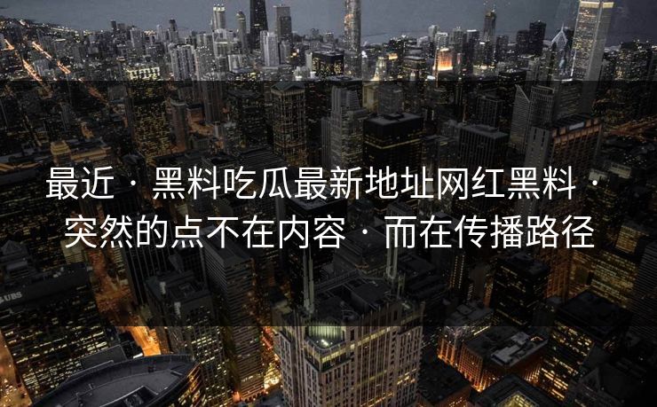 最近 · 黑料吃瓜最新地址网红黑料 · 突然的点不在内容 · 而在传播路径