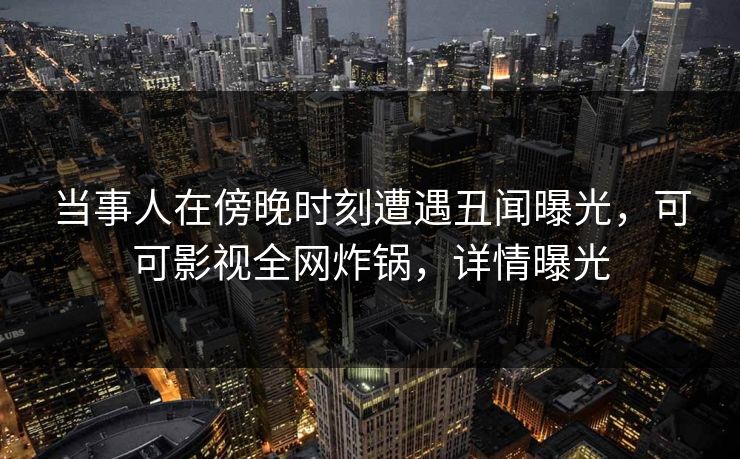 当事人在傍晚时刻遭遇丑闻曝光，可可影视全网炸锅，详情曝光