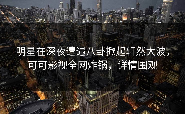 明星在深夜遭遇八卦掀起轩然大波,可可影视全网炸锅,详情围观