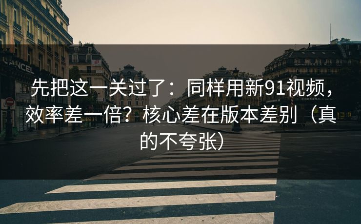 先把这一关过了：同样用新91视频，效率差一倍？核心差在版本差别（真的不夸张）
