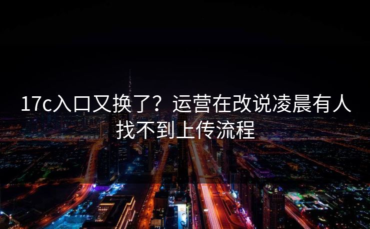 17c入口又换了？运营在改说凌晨有人找不到上传流程