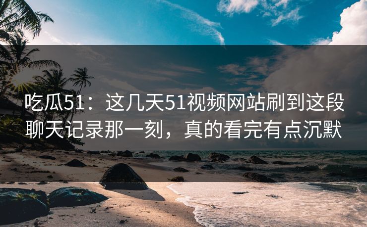 吃瓜51:这几天51视频网站刷到这段聊天记录那一刻,真的看完有点沉默