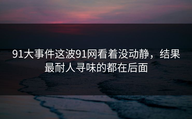 91大事件这波91网看着没动静，结果最耐人寻味的都在后面
